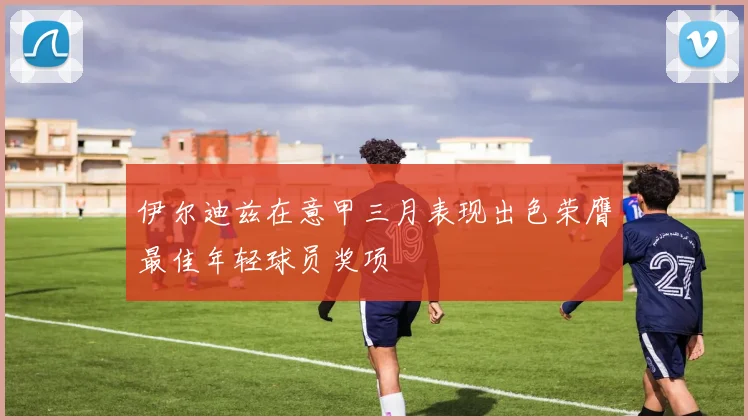 伊尔迪兹在意甲三月表现出色荣膺最佳年轻球员奖项