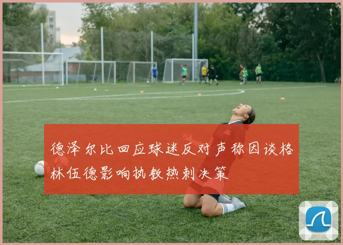 德泽尔比回应球迷反对声称因谈格林伍德影响执教热刺决策