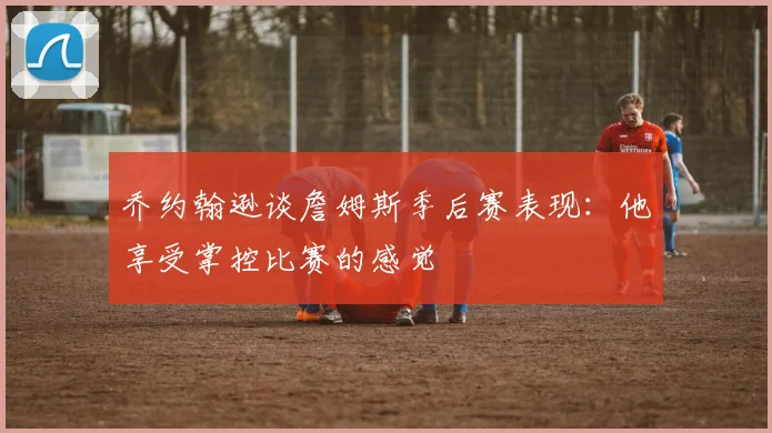 乔约翰逊谈詹姆斯季后赛表现：他享受掌控比赛的感觉