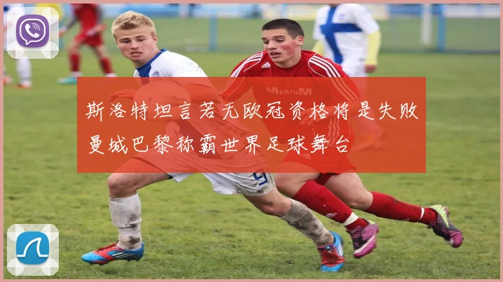 斯洛特坦言若无欧冠资格将是失败曼城巴黎称霸世界足球舞台