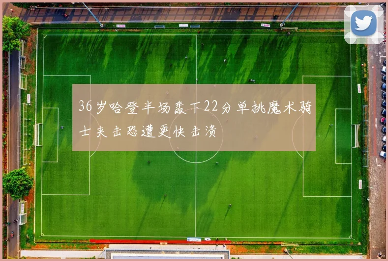 36岁哈登半场轰下22分单挑魔术骑士夹击恐遭更快击溃