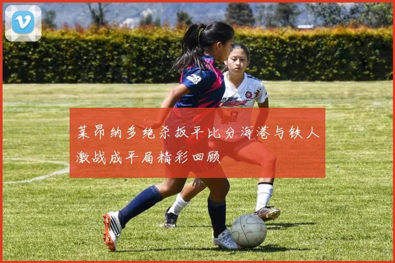 莱昂纳多绝杀扳平比分海港与铁人激战成平局精彩回顾
