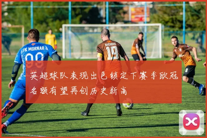 英超球队表现出色锁定下赛季欧冠名额有望再创历史新高