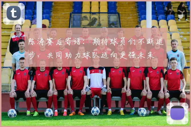 陈涛赛后寄语：期待球员们不断进步，共同助力球队迈向更强未来