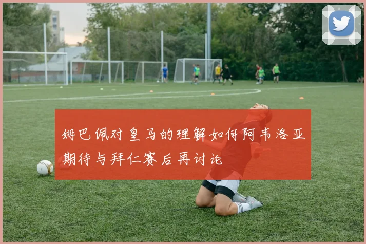 姆巴佩对皇马的理解如何阿韦洛亚期待与拜仁赛后再讨论