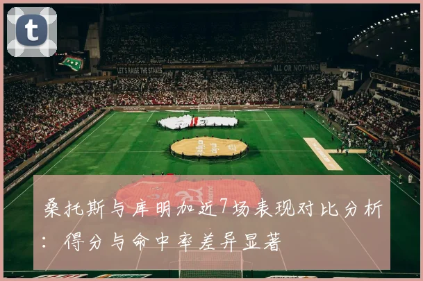 桑托斯与库明加近7场表现对比分析：得分与命中率差异显著