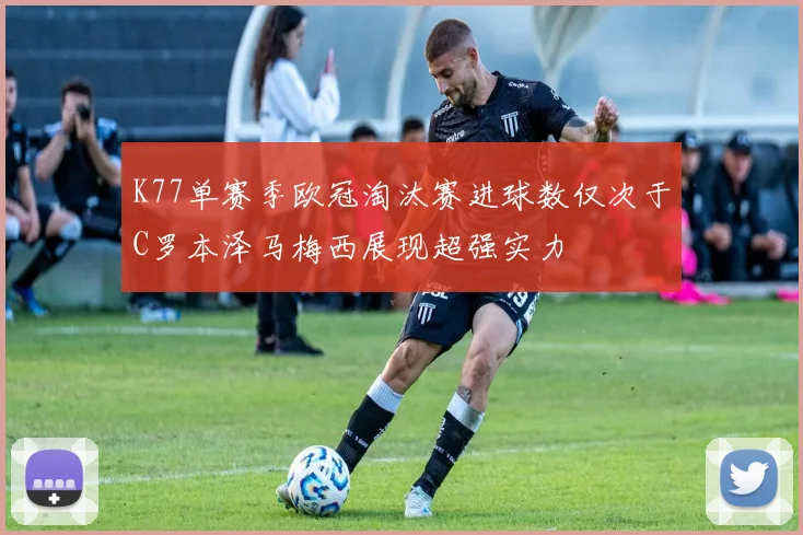 K77单赛季欧冠淘汰赛进球数仅次于C罗本泽马梅西展现超强实力