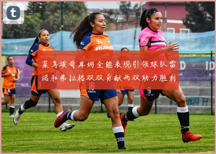 菜鸟埃奇库姆全能表现引领球队雷诺和弗拉格双双贡献两双助力胜利