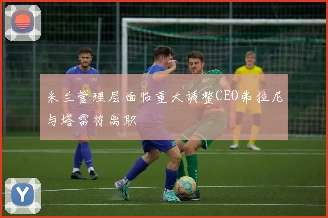 米兰管理层面临重大调整CEO弗拉尼与塔雷将离职