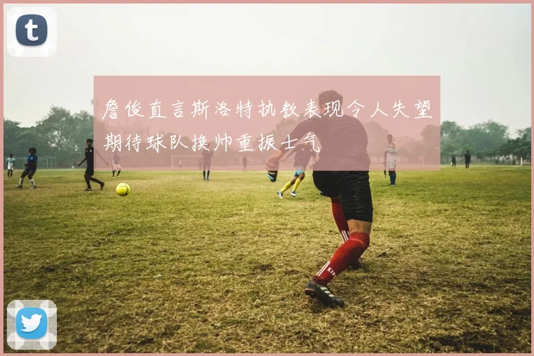 詹俊直言斯洛特执教表现令人失望期待球队换帅重振士气