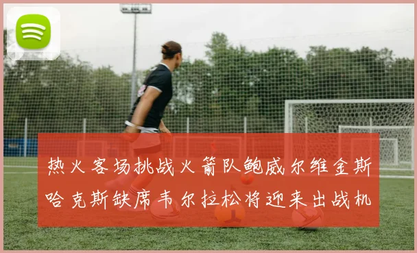 热火客场挑战火箭队鲍威尔维金斯哈克斯缺席韦尔拉松将迎来出战机会