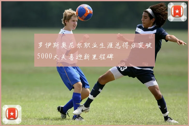 罗伊斯奥尼尔职业生涯总得分突破5000大关喜迎新里程碑