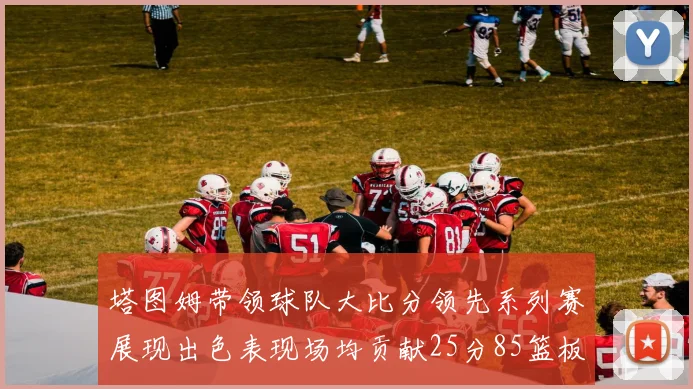 塔图姆带领球队大比分领先系列赛展现出色表现场均贡献25分85篮板55助攻