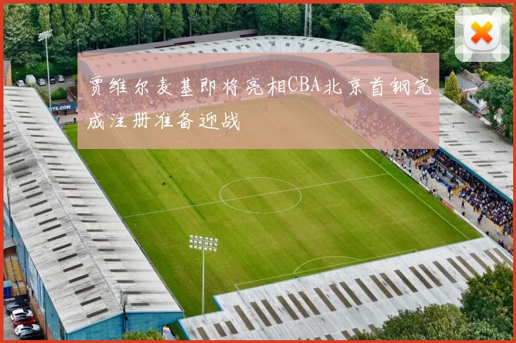贾维尔麦基即将亮相CBA北京首钢完成注册准备迎战