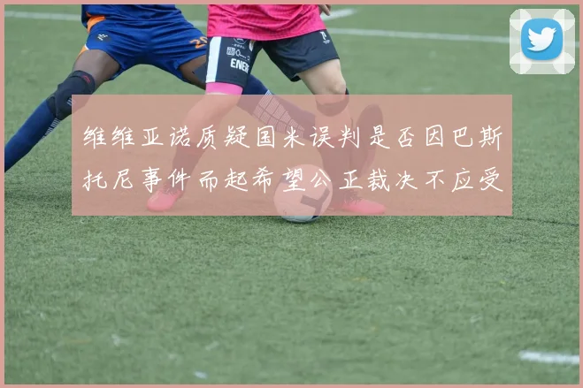 维维亚诺质疑国米误判是否因巴斯托尼事件而起希望公正裁决不应受影响