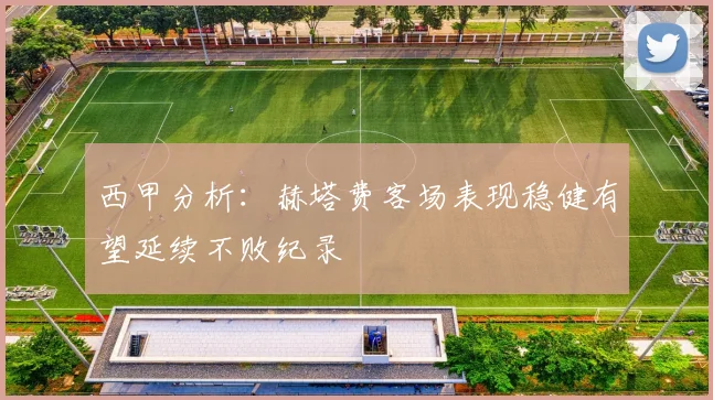 西甲分析：赫塔费客场表现稳健有望延续不败纪录