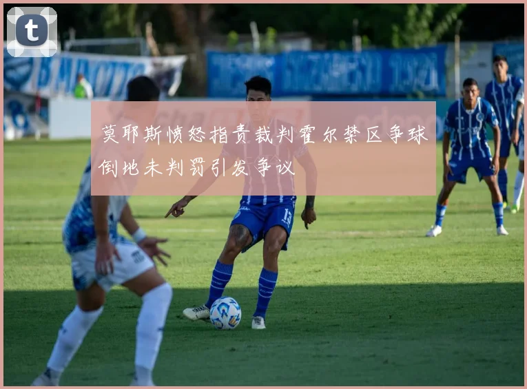 莫耶斯愤怒指责裁判霍尔禁区争球倒地未判罚引发争议