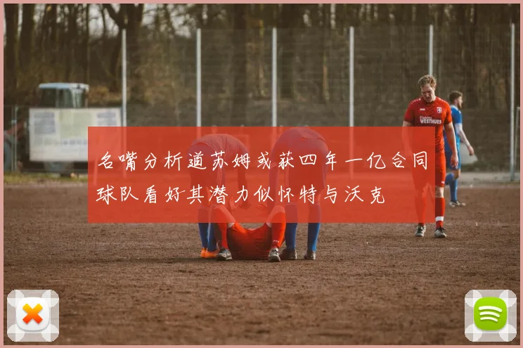 名嘴分析道苏姆或获四年一亿合同球队看好其潜力似怀特与沃克