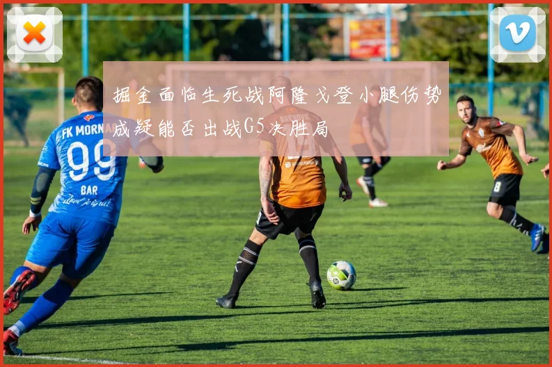 掘金面临生死战阿隆戈登小腿伤势成疑能否出战G5决胜局