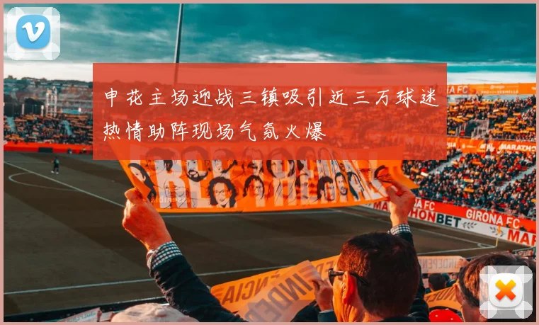 申花主场迎战三镇吸引近三万球迷热情助阵现场气氛火爆
