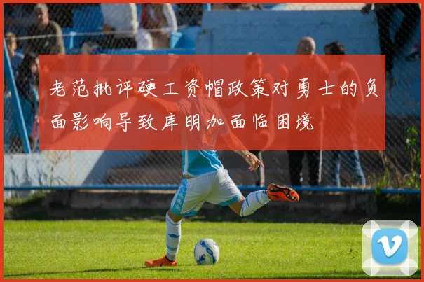 老范批评硬工资帽政策对勇士的负面影响导致库明加面临困境