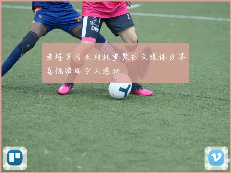 劳塔罗与米利托重聚社交媒体分享喜悦瞬间令人感动