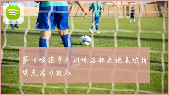 萨卡透露亨利训练后联系他表达持续支持与鼓励