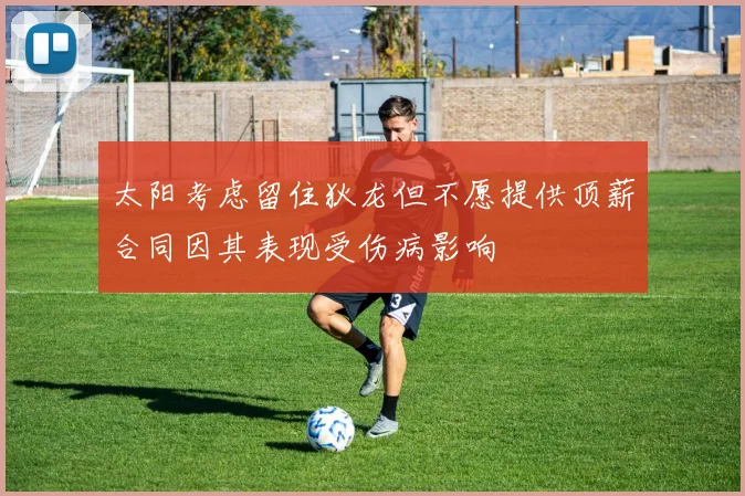 太阳考虑留住狄龙但不愿提供顶薪合同因其表现受伤病影响
