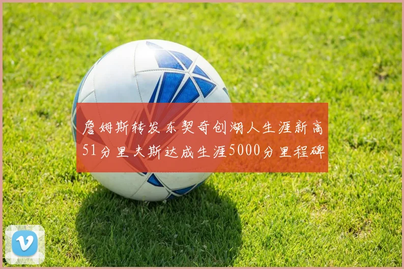 詹姆斯转发东契奇创湖人生涯新高51分里夫斯达成生涯5000分里程碑