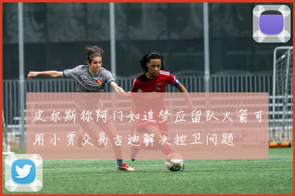 皮尔斯称阿门如追梦应留队火箭可用小贾交易吉迪解决控卫问题