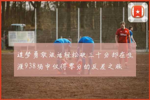 追梦勇敢放话轻松砍三十分却在生涯938场中仅得零分的反差之旅