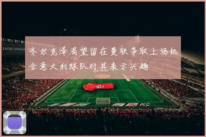 齐尔克泽渴望留在曼联争取上场机会意大利球队对其表示兴趣