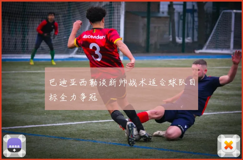 巴迪亚西勒谈新帅战术适合球队目标全力争冠