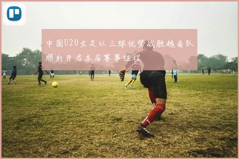 中国U20女足以三球优势战胜越南队顺利开启本届赛事征程