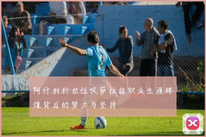 阿什利科尔惊叹萨拉赫职业生涯辉煌背后的努力与坚持